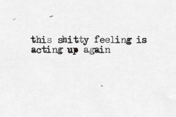this shitty feeling is acting up again