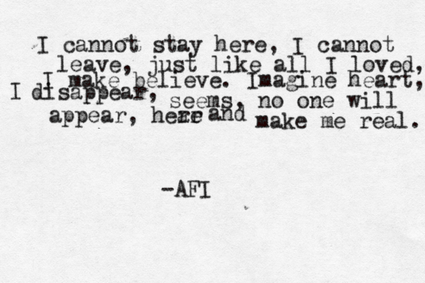 I cannot stay here, I cannot leave, just like all I loved, I make believe. Imagine heart, I disappear, seems, no one will appear, hear re and make me real. -AFI 