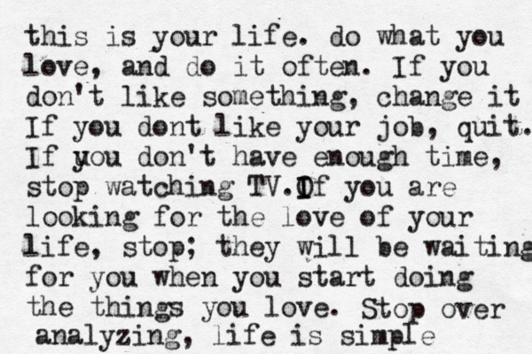 this is your life. do what you love, and do it often. If you don't like something, change it If you dont like your job, quit. If uou y don't have enough time, stop watching TV.O I If you are looking for the love of your life, stop; they will be waiting for you when you start doing the things you love. Stop over analyzing, life is simple 