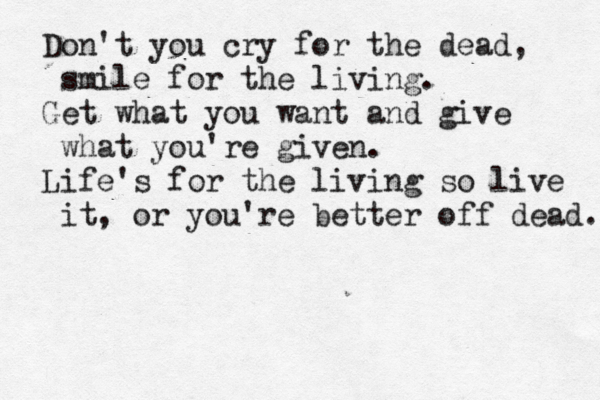 Don't you cry for the dead, smile for the living. Get what you want and give what you're given. Life's for the living so live it, or you're better off dead. 