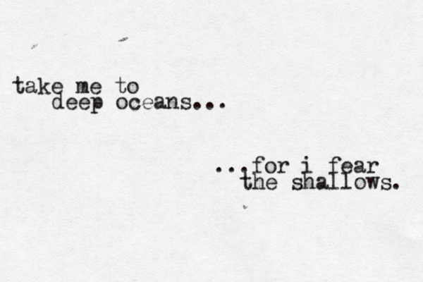 take me to deep oceans... ...for i fear the shallows. 