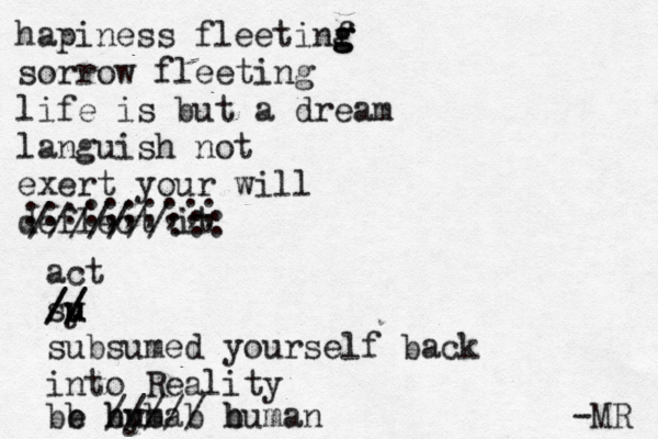 hapiness fleetinf g g g sorrow fleeting life is but a dream languish not exert your will deflect it ///////::: ::::;;;;;; act sy u u // // subsumed yourself back into Reality be hyma u //// b b b b / b human -MR 