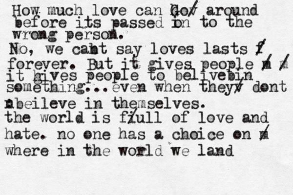 hello his t bxb How much love can ho G v / around before its passed in o to the wrong person. No, we cab nt say loves lasts f / forever . But it gives people m / m / it hi g ves people to belivebin something...even when theyv / dont n :beileve in themselves. the world is fi /ull of love and hate. no one has a choice on m / where in the world we land 