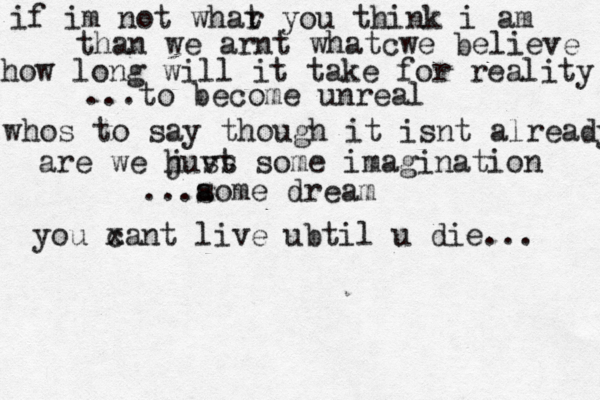 if im not whar t you think i am than we arnt whatcwe believe how long will it take for reality ...to become unreal whos to say though it isnt already are we hu j v ss t some imagination ...a some dream you x can t live ubtil u die... 