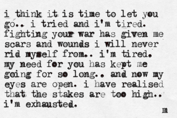 i think it is time to let you go.. i tried and i'm tired. fighting your war has given me scars and wounds i will never rid myself from.. i'm tired. my need for you has kept me going for so long.. and now my eyes are open. i have realised that the stakes are too high.. i'm exhausted. m 