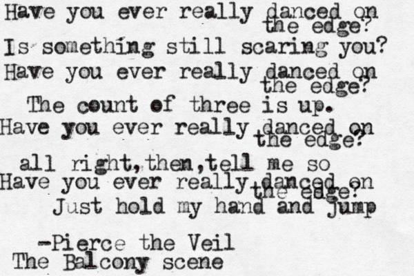 Have you ever really danced on the edge? Is something still scaring you? Have you ever really danced on the edge? The count of three is up. Have you ever really danced on the edge? all right,then,tell me so Have you ever really danced on the es dge? Just hold my hand and jump -Pierce the Veil The Balcony scene