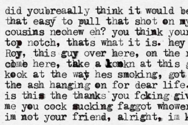 did youbreaally think it would be that easy to pull that shot on my couc cousins neohew eh? you think youre m top notch , thats what it is. hey Roy, this guy over here, on the red, clme o b here , th ake a kook l l l l l l l l n n at this guy. m kook at the wat y hes smoking, got the the ash hanging on for dear life. is this the thanks you fcking give you me you cock sucking faggot whower im not your friend, alright, im kot m 