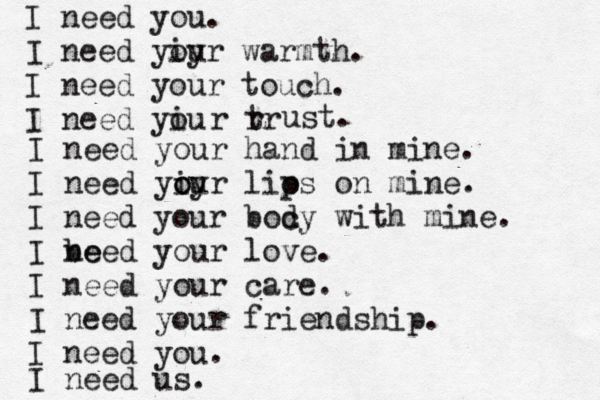 I need you. I need yiy our warmth. I need your touch. I need yiu o r rr t ust. I need your hand in mine. I need yiy o our lios p on mine. I need your boc dy with mine. I be need your love. I need your care. I need your friendship. I need you. I need us. 