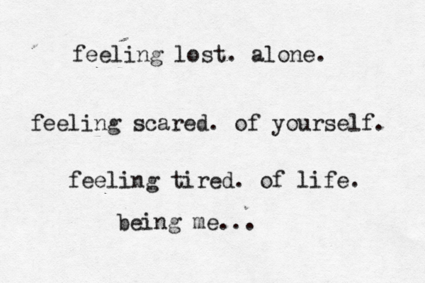 feeling lost. alone. feeling scared. of yourself. feeling tired. of life. being me... 