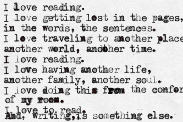 I love reading. I love getting lost in the pages, in the words, the sentences. I love traveling to another place, another world, ando other time. I love reading. I love having another life, another family, another soul. I love doing this form ro r r r o the confort of my room. I love to read. Ab nd, writing,, is something else. 