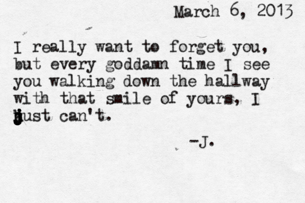 March 6, 2013 I really want to forget you, but every goddamn time I see you walking down the hallway with that smile of yours, I n j j j j j j j j j j j k just can't. -J. 