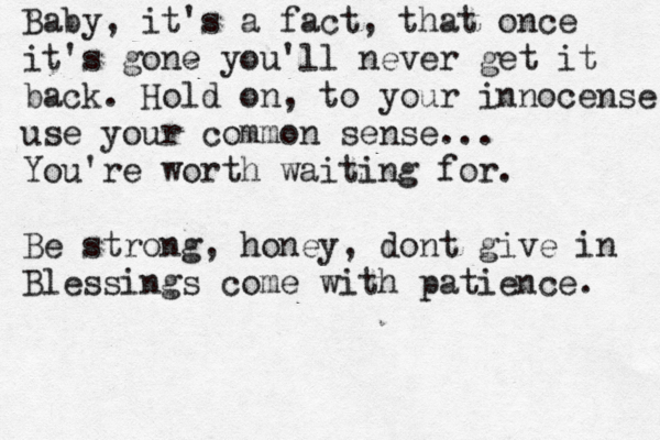 Baby, it's a fact, that once it's gone you'll never get it back. Hold on , to your innocense use your common sense... You're worth waiting for. Be strong, honey, dont give in Blessings come with patience. 