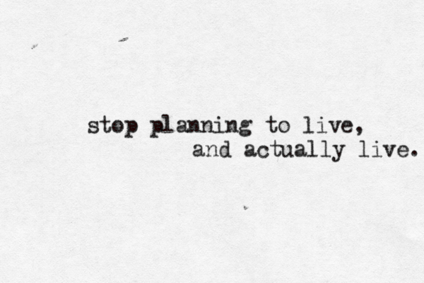 stop planning to live, and actually live. 