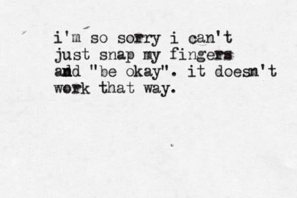 i'm so sorry i can't just snap my fingers ad n nd "be okay". it doesn't work that way.