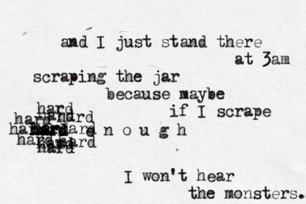 and I just stand there at 3am scraping the jar because maybe if I scrape hard hard hard hard hard e n o u g h I won't hear the monsters. hard hard hard hard hard hard hard hard hard hard e 