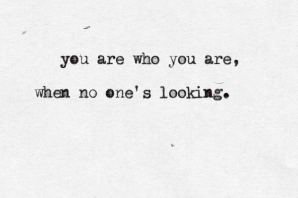 you are who you are, when no one's looking. 