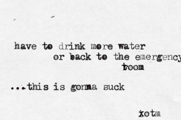 have to drink more water or back to the emergency t r room ...this is gonna suck i xotm 