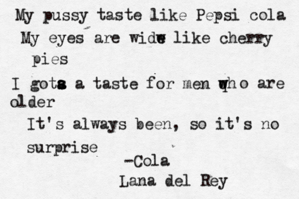 My pussy taste like Pepsi cola My eyes are widw e e like cherry pies I gota s s a a taste for men qh w w w o are older It's always been, so it's no surprise -Cola Lana del Rey 