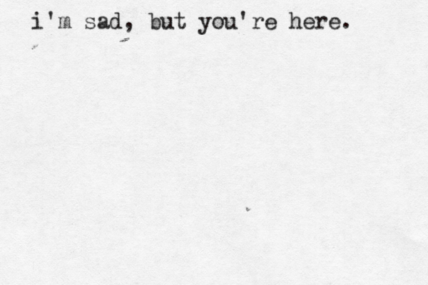 i'm sad, but you're here. 