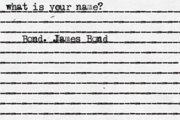 what is your name? ---------------------------------- ---------------------------------- ---------------------------------- ---------------------------------- ---------------------------------- --------------------------------- ---------------------------------- ---------------------------------- ---------------------------------- ---------------------------------- ---------------------------------- Bond. James Bond
