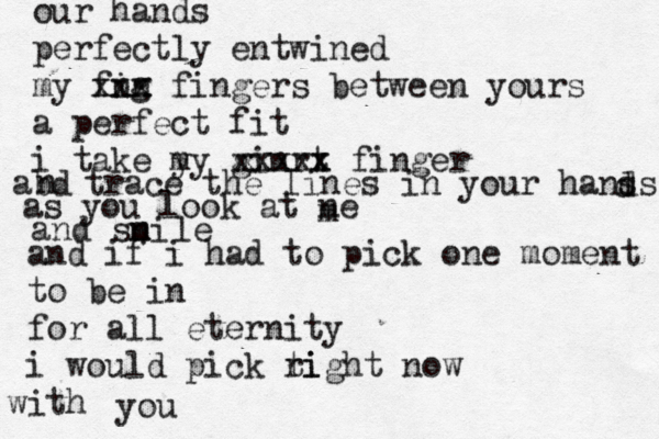 our hands perfectly entwined my fng in xxx fingers between yours a perfect fit i take y my ginrt x x xxxxx finger abd n trace the lines in your hanss d d as you look at ne m and sni m le and if i had to pick one moment to be in for all eternity i would pick ti right now ith w you