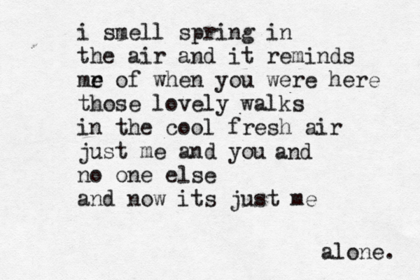 i smell spring in the air and it reminds mr e e of when you were here those lovely walks in the cool fresh air just me and you no one else and now its just me alone. and 