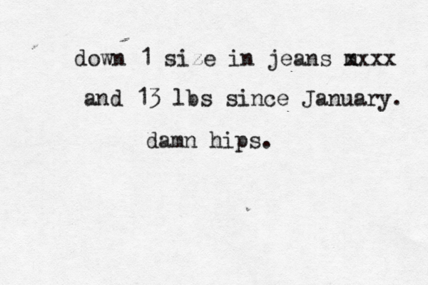 down 1 size in jeans m xxxx and 13 lbs since January. damn hips.