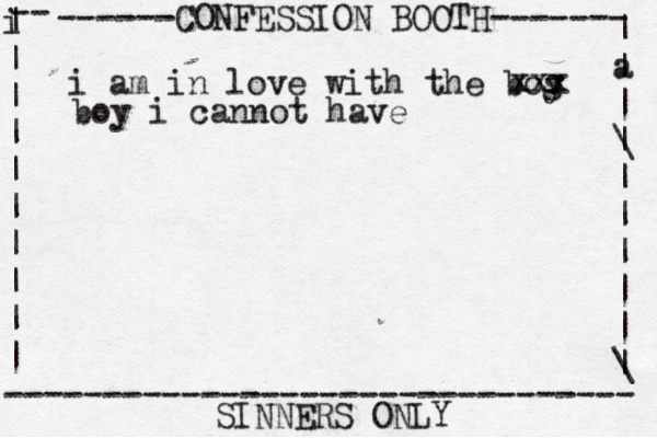 ------CONFESSION BOOTH------- | a | | \ | | | | | | \ | -- i | | | | | | | | | | -------------------------------- SINNERS ONLY i am in love with the bog y xxx boy i cannot have 