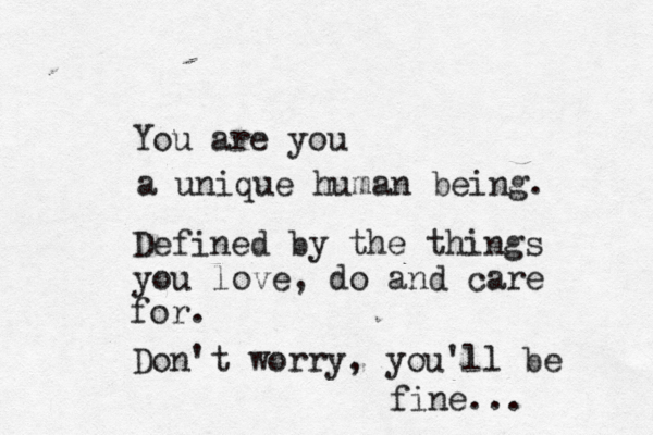 You are you a unique human being. Defined by the things you love, do and care for. Don't worry, you'll be fine... 
