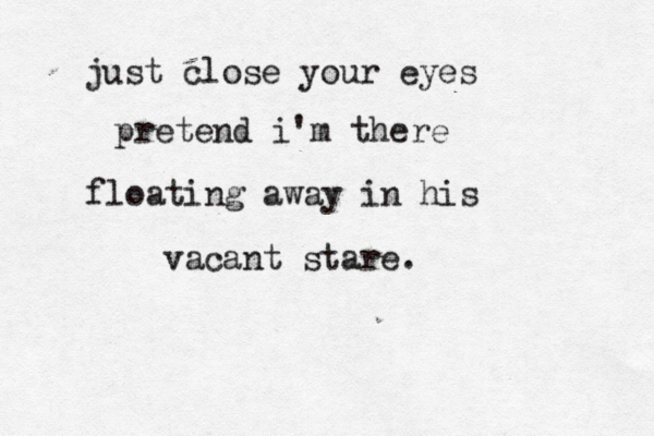 just close your eyes pretend i'm there floating away in his vacant stare. 