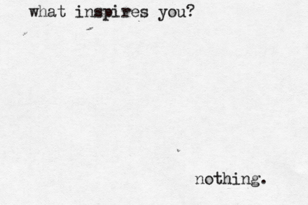 what inspires you? nothing. 