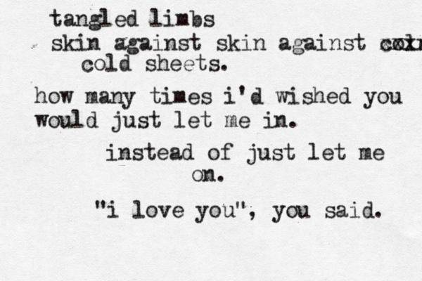 tangled limbs skin against skin against cold xxxx cold sheets. how many times i'd wished you would just let me in. instead of just let me on. "i love you", you said. 