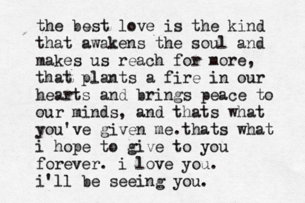 the best love is the kind that awakens the soul and makes us reach for more, that plants a fire in our hearts and brings peace to our minds, and thats what you've given me.thats what i hope to give to you forever. i love you. i'll be seeing you.