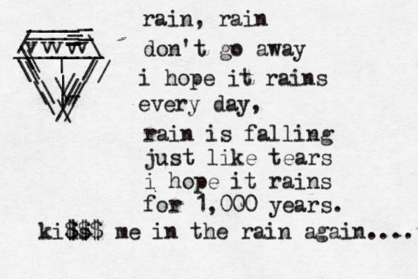 rain, rain don't go away i hope it rains every day, rain is falling just like tears i hope it rains for 1,000 years. / ____ ____ v v v\ _ _ _ _ _ \ \ \ \ \ / / / - / / \ _______ v v \ \ \ \ // / / | | | kids $ $$ $$ me in the rain again.... 