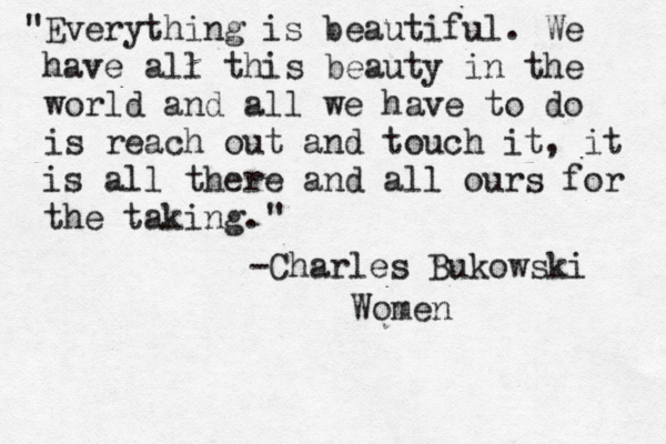 Everything is beautiful. We have all this beauty in the world and all we have to do is reach out and touch it, it is all there and all ours for the taking. " " -Charles Bukowski Women