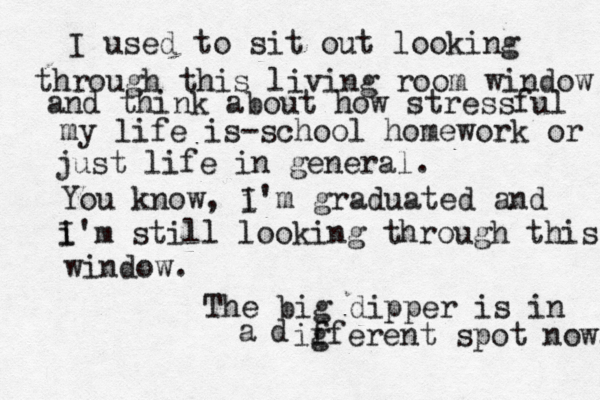 I used to sit out looking through this living room window and think about how stressful my life is— -school homework or just life in general. You know, i I'm graduated and i I'm still looking through this window. The big dipper is in a d ig fferent spot now. 