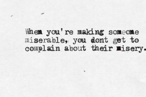 When you're making someone miserable, you dont get to complain about their misery. 