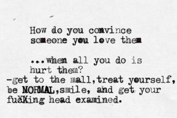 How do you convince someone you love them ...when all you do is hurt them? -get to the mall,treat yourself, m be NORMAL MORMAL,smile, and nd get your fuck XXing head d examined. 