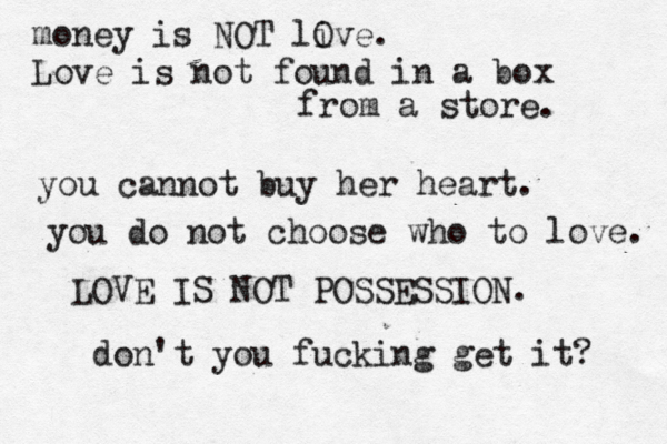 money is NOT live O . Love is not found in a box from a store. you cannot buy her heart. you do not choose who to love. LOVE IS NOT POSSESSION. don't you fucking get it? 