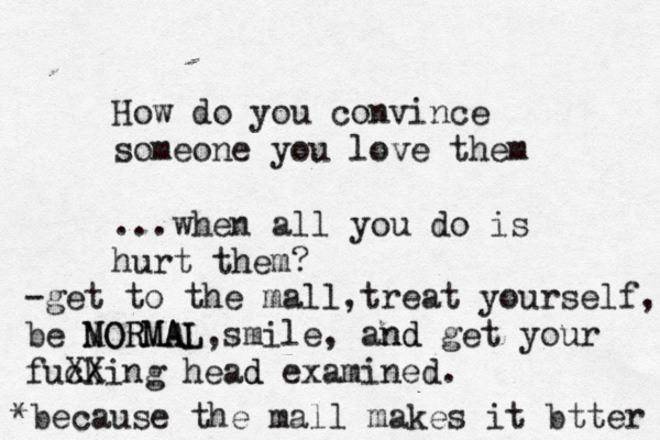 How do you convince someone you love them ...when all you do is hurt them? -get to the mall,treat yourself, m be NORMAL MORMAL,smile, and nd get your fuck XXing head d examined. *because the mall makes it btter 