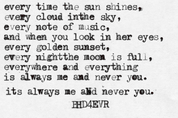 every time the sun shines, every cloud inthe sky, every note of music, and when you look in her eyes, every golden sunset, every nightthe moon is full, everywhere and everything is always me and never you. its always me abd N never you. BHD4EVR
