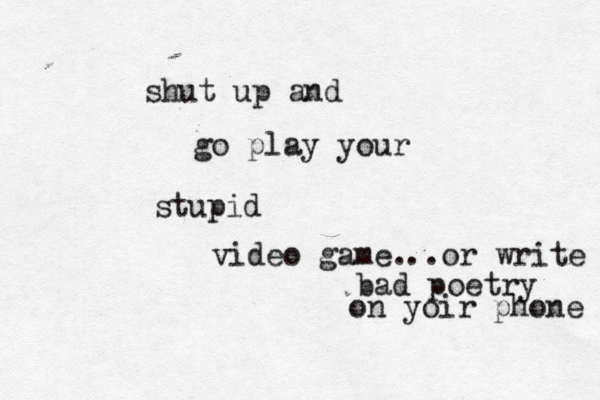 shut up and go play your stupid video game. ..or write bad poetry on yoir phone 