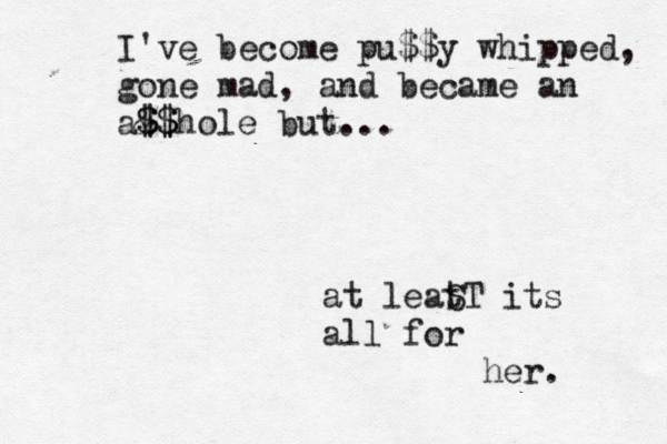 at leat ST its all for her. I've become pu$$y whipped, gone mad, and became an a& $ $$ $hole but... 