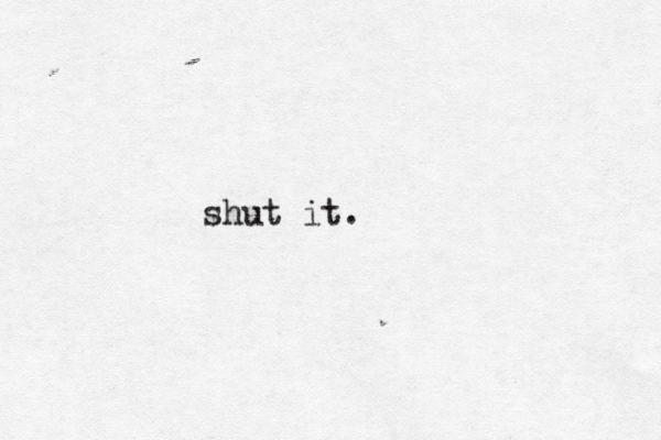 shut it. 