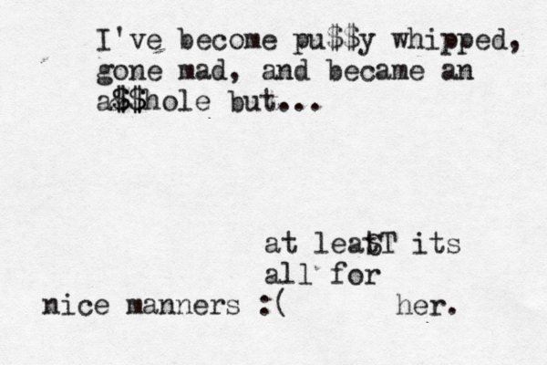 at leat ST its all for her. I've become pu$$y whipped, gone mad, and became an a& $ $$ $hole but... nice manners :(