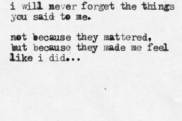 i will never forget the things you said to me. not because they mattered, but because they made me feel like i did... l