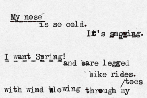 My nose is so cold. Ir r t's snowing. I want Spring! and bare legged bike rides. with wind vlo b wing through my toes b -------- - a- - - - - - - - - / 