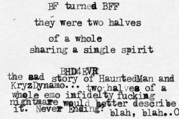 they were two halves of a whole sharing a single spirit BHD4EVR the a sad story of HauntedMan and KryzDynamo... two halvea s s of a whole emo infidelty fucking nightmare would better describe it. Never Ending? blah, blah..0 BF turnes d d BFF 