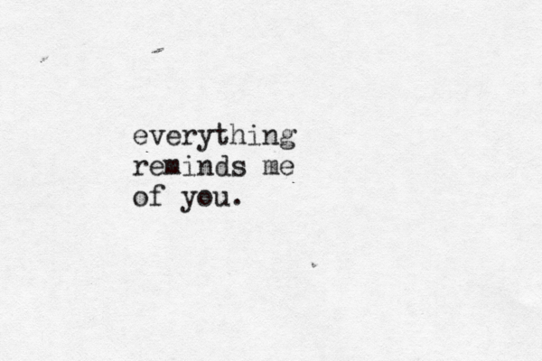 everything reminds me of you.