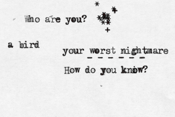 Who are you? <* * * * * * * * * * + * + * your worst nightmare - - - - - - How do you kni o ow? a bird